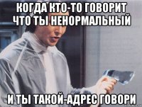 когда кто-то говорит что ты ненормальный и ты такой-адрес говори