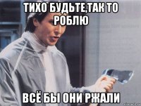 тихо будьте,так то роблю всё бы они ржали