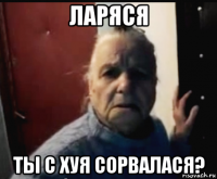 ларяся ты с хуя сорвалася?