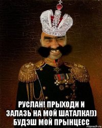  руслан! прыходи и залазь на мой шаталка!)) будэш мой прынцесс