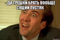- да трешки брать вообще сущий пустяк 