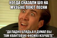 когда сказали шо на музыке поют песни "да ладно блядь,а я думал вы там квантовую физику изучаете"