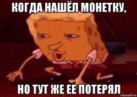 когда нашёл монетку, но тут же ее потерял