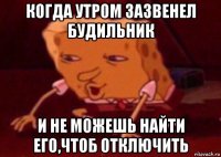 когда утром зазвенел будильник и не можешь найти его,чтоб отключить