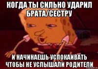 когда ты сильно ударил брата/сестру и начинаешь успокаивать чтобы не услышали родители