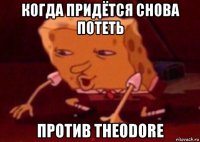 когда придётся снова потеть против theodore