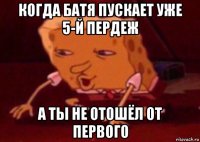 когда батя пускает уже 5-й пердеж а ты не отошёл от первого