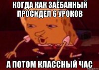 когда как заёбанный просидел 6 уроков а потом классный час