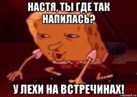 настя, ты где так напилась? у лехи на встречинах!