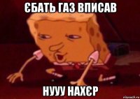 єбать газ вписав нууу нахєр