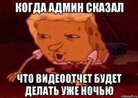 когда админ сказал что видеоотчет будет делать уже ночью