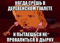 когда срёшь в деревенском туалете и пытаешься не провалиться в дырку