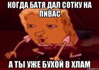 когда батя дал сотку на пивас а ты уже бухой в хлам