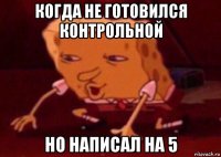 когда не готовился контрольной но написал на 5