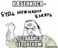 нæбенился - оставайся человеком!