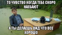 то чувство когда тебе скоро наебают а ты делаешь вид что все хорошо