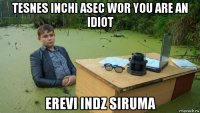 tesnes inchi asec wor you are an idiot erevi indz siruma