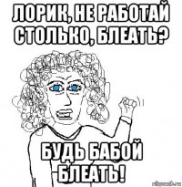 лорик, не работай столько, блеать? будь бабой блеать!