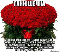 танюшечка любимая татьяна ты согреваешь душу мне, ты озаряешь жизнь мою, с тобой я, как в счастливом сне, ты - чудо! я тебя люблю! очень я тебя люблю. взгляд твой как воздух ловлю. твои глаза меня тёплым бархатом ласкают...