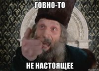 говно-то не настоящее