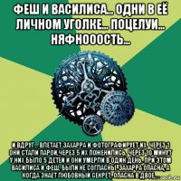 феш и василиса... одни в её личном уголке... поцелуи... няфнооость... и вдруг... влетает захарра и фотографирует их. через 1 они стали парой,через 5 их поженились, через 10 минут у них было 5 детей и они умерли в один день. при этом василиса и феш, были не согласны. захарра опасна, а когда знает любовный секрет, опасна в двое....