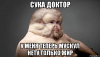 сука доктор у меня теперь мускул нету,только жир