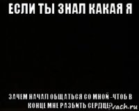 если ты знал какая я зачем начал общаться со мной -чтоб в конце мне разбить сердце?