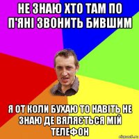 не знаю хто там по п'яні звонить бившим я от коли бухаю то навіть не знаю де вяляється мій телефон