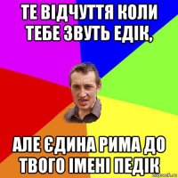 те відчуття коли тебе звуть едік, але єдина рима до твого імені педік