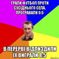 грали футбол проти сусіднього села, програвали 0:5 в перерві відпиздили їх виграли 8:5