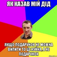 як казав мій дід якщо подарунок не можна випити то це хуйня, а не подарунок