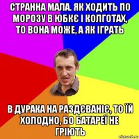 странна мала. як ходить по морозу в юбкє і колготах, то вона може, а як іграть в дурака на раздєваніє, то їй холодно, бо батареї не гріють