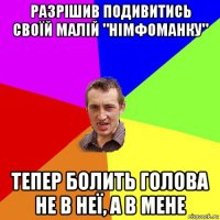 разрішив подивитись своїй малій "німфоманку" тепер болить голова не в неї, а в мене