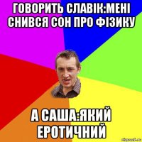 говорить славік:мені снився сон про фізику а саша:який еротичний