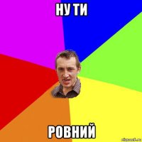 ну ти ровний