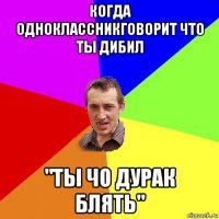 когда одноклассникговорит что ты дибил "ты чо дурак блять"