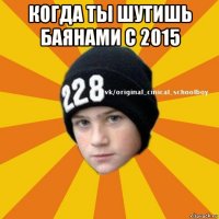 когда ты шутишь баянами с 2015 