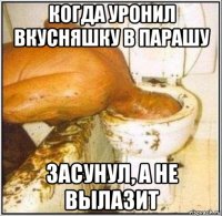 когда уронил вкусняшку в парашу засунул, а не вылазит