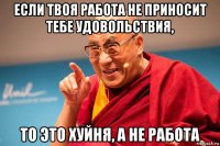 если твоя работа не приносит тебе удовольствия, то это хуйня, а не работа