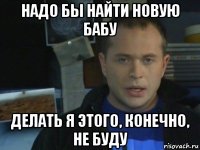надо бы найти новую бабу делать я этого, конечно, не буду