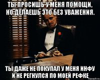 ты просишь у меня помощи, но делаешь это без уважения. ты даже не покупал у меня инфу и не регнулся по моей рефке