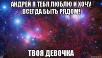 андрей я тебя люблю и хочу всегда быть рядом! твоя девочка