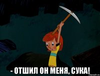  - отшил он меня, сука!