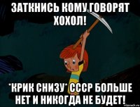 заткнись кому говорят хохол! *крик снизу* ссср больше нет и никогда не будет!