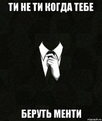 ти не ти когда тебе беруть менти