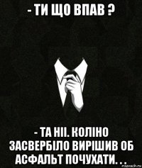 - ти що впав ? - та ніі. коліно засвербіло вирішив об асфальт почухати. . .