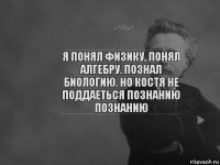 я понял физику, понял алгебру. познал биологию. но костя не поддаеться познанию познанию