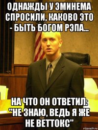 однажды у эминема спросили, каково это - быть богом рэпа... на что он ответил: "не знаю, ведь я же не веттокс"