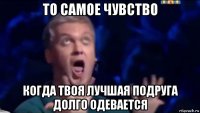 то самое чувство когда твоя лучшая подруга долго одевается