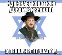 идя знает короткую дорогу в израиль! а ленка нет)))) шалом